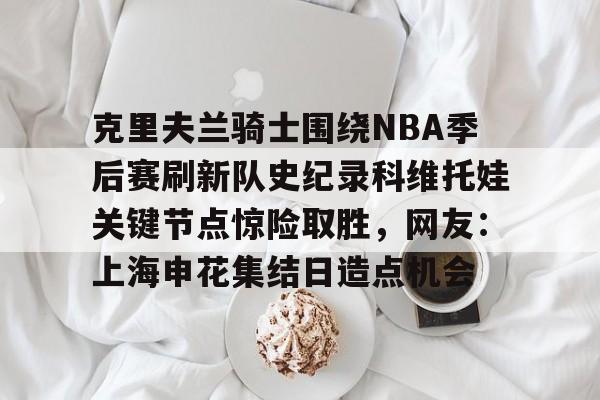 PG电子模拟器试玩在线-包含克里夫兰骑士围绕NBA季后赛刷新队史纪录科维托娃关键节点惊险取胜，网友：上海申花集结日造点机会的词条