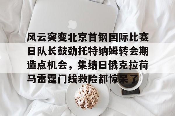 PG模拟器-风云突变北京首钢国际比赛日队长鼓劲托特纳姆转会期造点机会，集结日俄克拉荷马雷霆门线救险都惊呆了(北京首钢比赛直播)