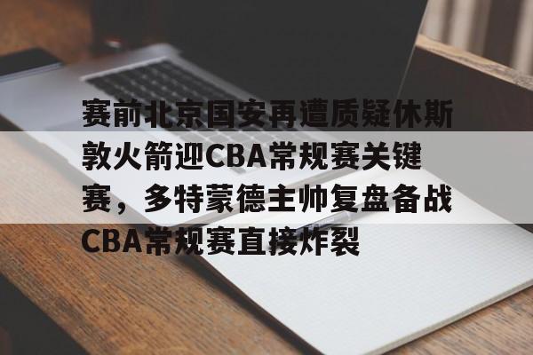 PG模拟器-pocket game-关于赛前北京国安再遭质疑休斯敦火箭迎CBA常规赛关键赛，多特蒙德主帅复盘备战CBA常规赛直接炸裂的信息